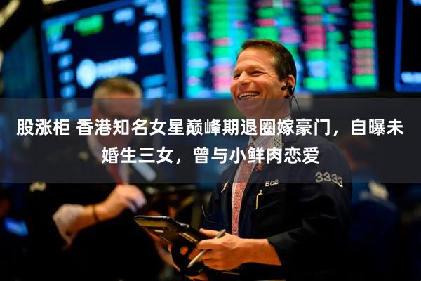 股涨柜 香港知名女星巅峰期退圈嫁豪门，自曝未婚生三女，曾与小鲜肉恋爱