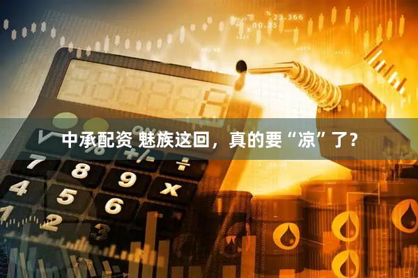 中承配资 魅族这回，真的要“凉”了？