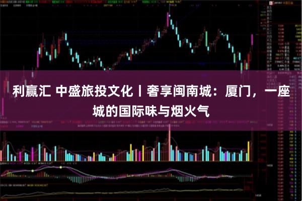 利赢汇 中盛旅投文化丨奢享闽南城：厦门，一座城的国际味与烟火气