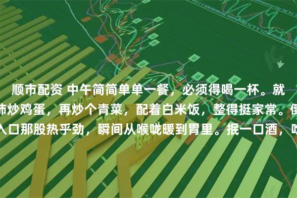 顺市配资 中午简简单单一餐，必须得喝一杯。就像今天，我弄了个西红柿炒鸡蛋，再炒个青菜，配着白米饭，整得挺家常。倒上一小杯白酒，白酒入口那股热乎劲，瞬间从喉咙暖到胃里。抿一口酒，吃口菜，那滋味，甭提多舒坦。这白酒啊，下肚之后，浑身都放松了，一天的疲惫好像都减轻了。中午这一顿小酒配餐，就是生活里的小确