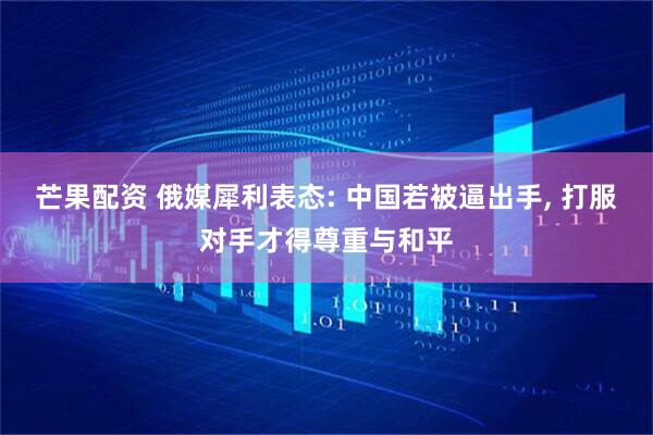 芒果配资 俄媒犀利表态: 中国若被逼出手, 打服对手才得尊重与和平