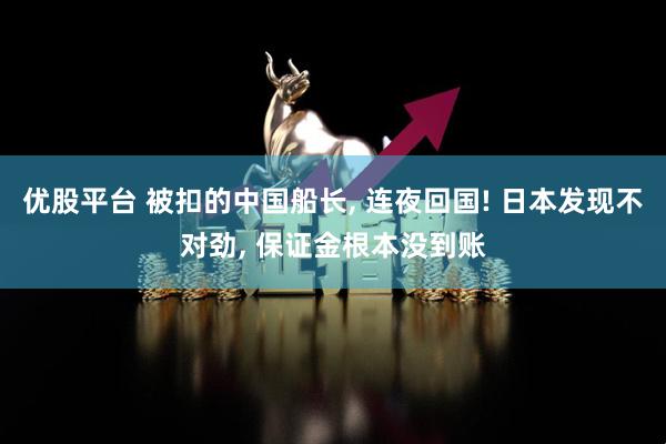优股平台 被扣的中国船长, 连夜回国! 日本发现不对劲, 保证金根本没到账