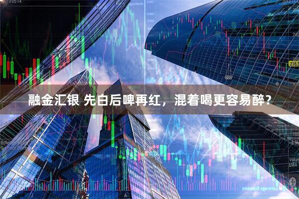 融金汇银 先白后啤再红，混着喝更容易醉？
