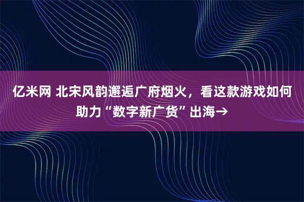 亿米网 北宋风韵邂逅广府烟火，看这款游戏如何助力“数字新广货”出海→