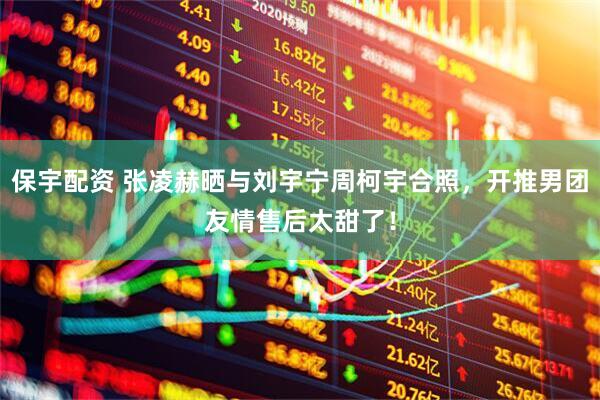 保宇配资 张凌赫晒与刘宇宁周柯宇合照，开推男团友情售后太甜了！