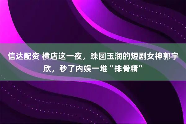 信达配资 横店这一夜，珠圆玉润的短剧女神郭宇欣，秒了内娱一堆“排骨精”
