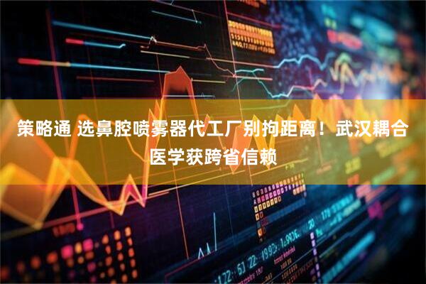 策略通 选鼻腔喷雾器代工厂别拘距离！武汉耦合医学获跨省信赖