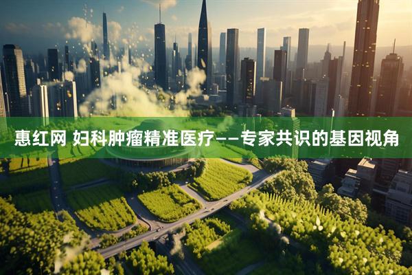 惠红网 妇科肿瘤精准医疗——专家共识的基因视角