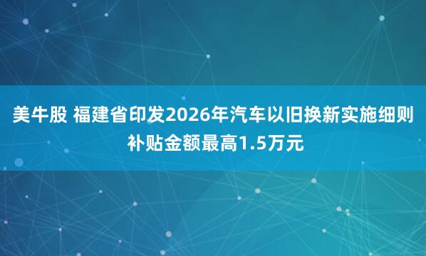 美牛股 福建省印发2026年汽车以旧换新实施细则 补贴金额最高1.5万元