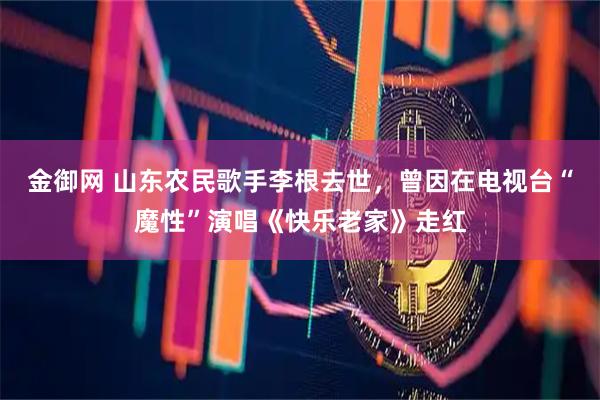 金御网 山东农民歌手李根去世，曾因在电视台“魔性”演唱《快乐老家》走红