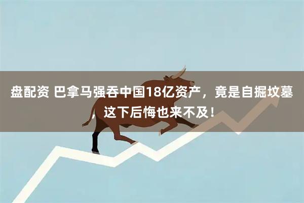 盘配资 巴拿马强吞中国18亿资产，竟是自掘坟墓，这下后悔也来不及！