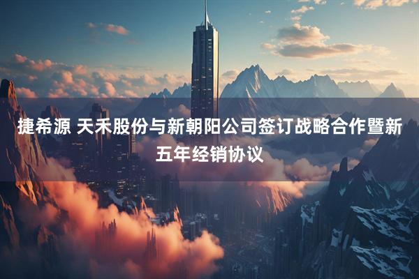 捷希源 天禾股份与新朝阳公司签订战略合作暨新五年经销协议