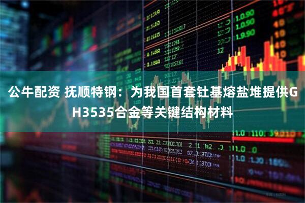 公牛配资 抚顺特钢：为我国首套钍基熔盐堆提供GH3535合金等关键结构材料