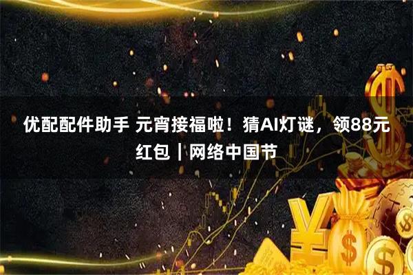 优配配件助手 元宵接福啦！猜AI灯谜，领88元红包｜网络中国节
