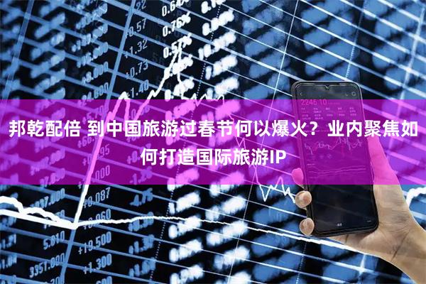 邦乾配倍 到中国旅游过春节何以爆火？业内聚焦如何打造国际旅游IP