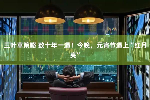 三叶草策略 数十年一遇！今晚，元宵节遇上“红月亮”