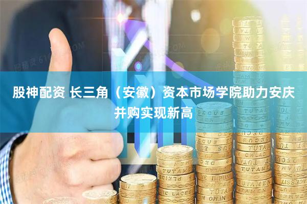 股神配资 长三角（安徽）资本市场学院助力安庆并购实现新高
