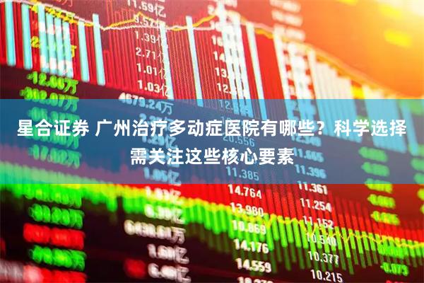 星合证券 广州治疗多动症医院有哪些？科学选择需关注这些核心要素
