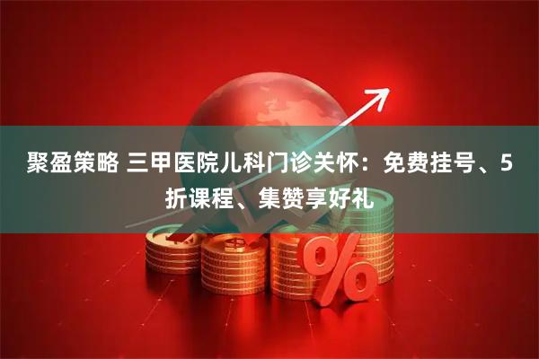 聚盈策略 三甲医院儿科门诊关怀：免费挂号、5折课程、集赞享好礼