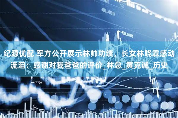 纪源优配 军方公开展示林帅功绩，长女林晓霖感动流泪：感谢对我爸爸的评价_林总_黄克诚_历史