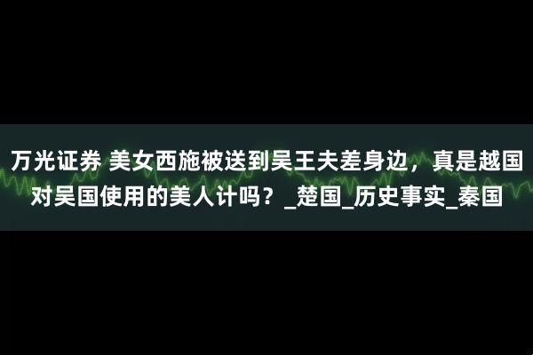万光证券 美女西施被送到吴王夫差身边，真是越国对吴国使用的美人计吗？_楚国_历史事实_秦国