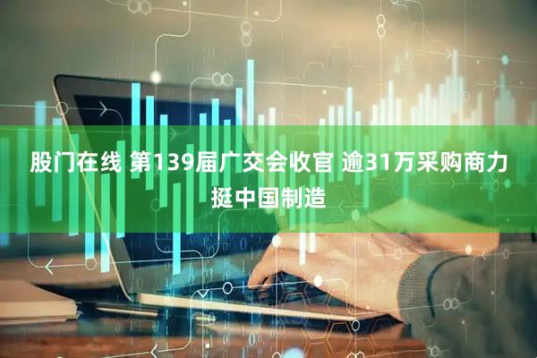 股门在线 第139届广交会收官 逾31万采购商力挺中国制造