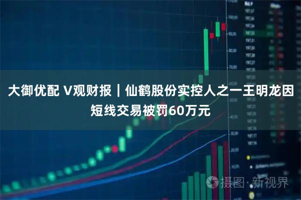 大御优配 V观财报｜仙鹤股份实控人之一王明龙因短线交易被罚60万元