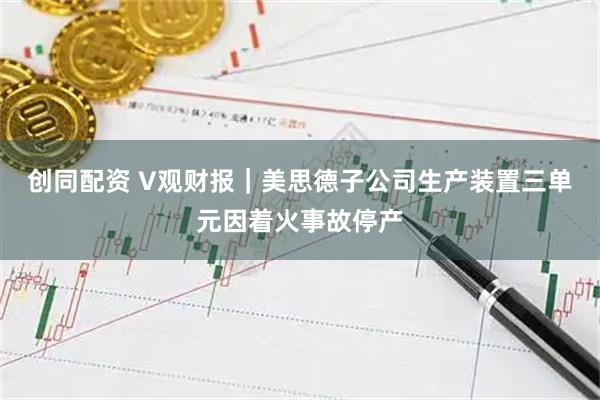 创同配资 V观财报｜美思德子公司生产装置三单元因着火事故停产