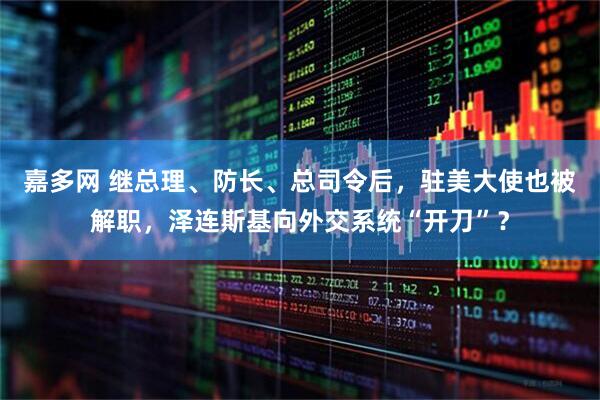 嘉多网 继总理、防长、总司令后，驻美大使也被解职，泽连斯基向外交系统“开刀”？