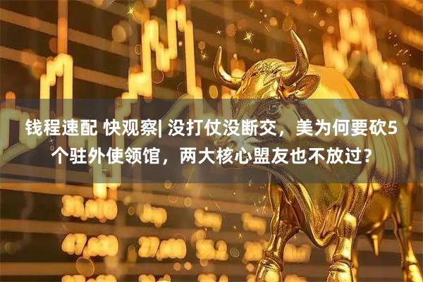 钱程速配 快观察| 没打仗没断交，美为何要砍5个驻外使领馆，两大核心盟友也不放过？