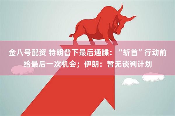 金八号配资 特朗普下最后通牒：“斩首”行动前给最后一次机会；伊朗：暂无谈判计划