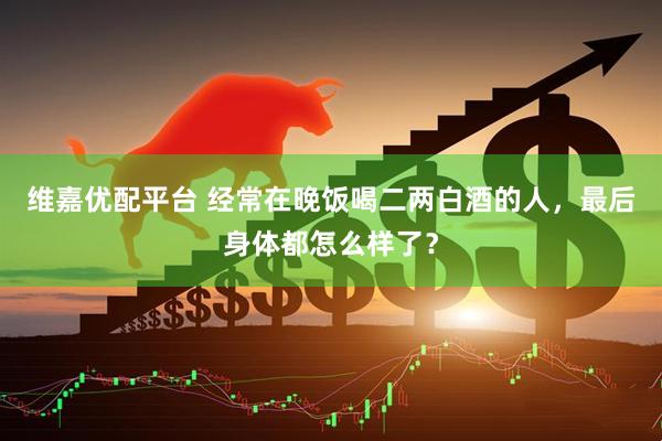 维嘉优配平台 经常在晚饭喝二两白酒的人，最后身体都怎么样了？